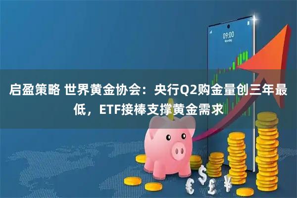 启盈策略 世界黄金协会：央行Q2购金量创三年最低，ETF接棒支撑黄金需求