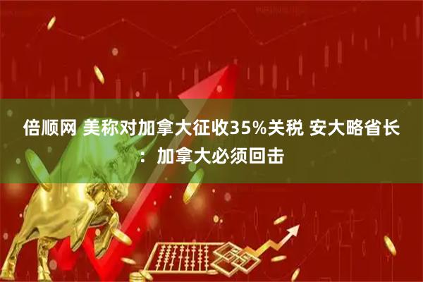倍顺网 美称对加拿大征收35%关税 安大略省长：加拿大必须回击