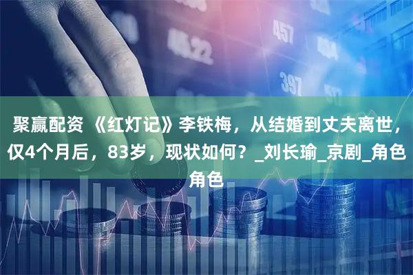 聚赢配资 《红灯记》李铁梅，从结婚到丈夫离世，仅4个月后，83岁，现状如何？_刘长瑜_京剧_角色