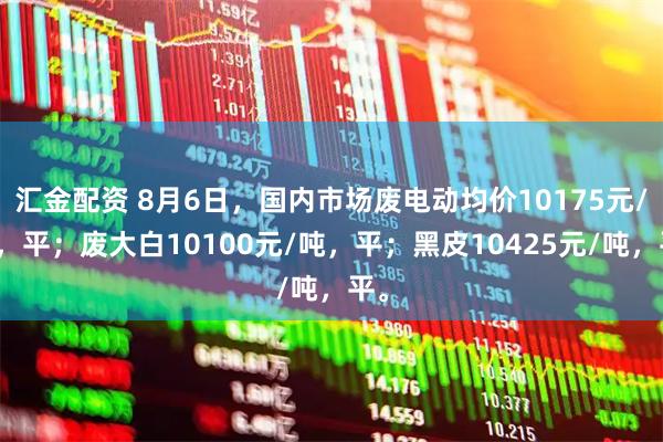 汇金配资 8月6日，国内市场废电动均价10175元/吨，平；废大白10100元/吨，平；黑皮10425元/吨，平。