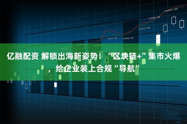 亿融配资 解锁出海新姿势!“区块链+”集市火爆,给企业装上合规“导航”