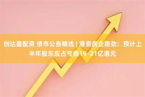 创达盈配资 债市公告精选 | 港资房企路劲:预计上半年股东应占亏损19-21亿港元