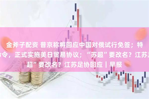 金斧子配资 普京称将回应中国对俄试行免签;特朗普签署行政命令,正式实施美日贸易协议;“苏超”要改名?江苏足协回应|早报