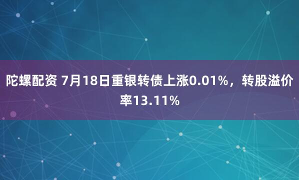 陀螺配资 7月18日重银转债上涨0.01%,转股溢价率13.11%
