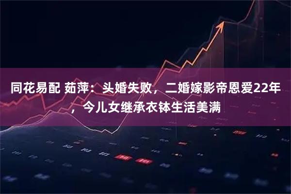同花易配 茹萍：头婚失败，二婚嫁影帝恩爱22年，今儿女继承衣钵生活美满