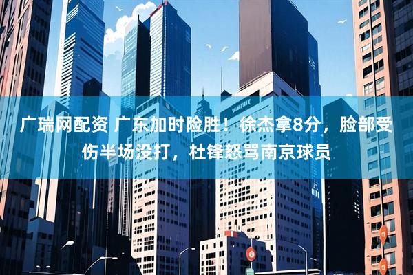 广瑞网配资 广东加时险胜！徐杰拿8分，脸部受伤半场没打，杜锋怒骂南京球员